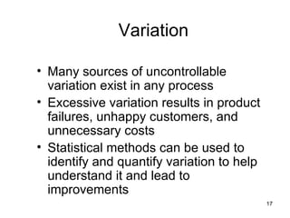Variation

• Many sources of uncontrollable
  variation exist in any process
• Excessive variation results in product
  failures, unhappy customers, and
  unnecessary costs
• Statistical methods can be used to
  identify and quantify variation to help
  understand it and lead to
  improvements
                                            17
 