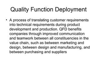 Quality Function Deployment
• A process of translating customer requirements
  into technical requirements during product
  development and production. QFD benefits
  companies through improved communication
  and teamwork between all constituencies in the
  value chain, such as between marketing and
  design, between design and manufacturing, and
  between purchasing and suppliers
 