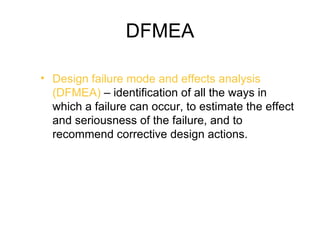 DFMEA

• Design failure mode and effects analysis
  (DFMEA) – identification of all the ways in
  which a failure can occur, to estimate the effect
  and seriousness of the failure, and to
  recommend corrective design actions.
 