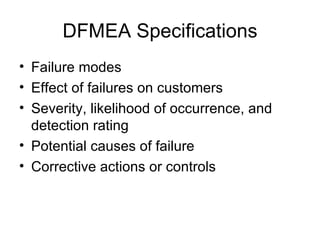 DFMEA Specifications
• Failure modes
• Effect of failures on customers
• Severity, likelihood of occurrence, and
  detection rating
• Potential causes of failure
• Corrective actions or controls
 