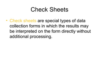 Check Sheets
• Check sheets are special types of data
  collection forms in which the results may
  be interpreted on the form directly without
  additional processing.
 