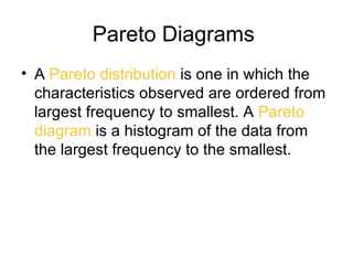 Pareto Diagrams
• A Pareto distribution is one in which the
  characteristics observed are ordered from
  largest frequency to smallest. A Pareto
  diagram is a histogram of the data from
  the largest frequency to the smallest.
 