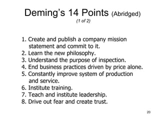 Deming’s 14 Points (Abridged)
                     (1 of 2)



1. Create and publish a company mission
   statement and commit to it.
2. Learn the new philosophy.
3. Understand the purpose of inspection.
4. End business practices driven by price alone.
5. Constantly improve system of production
   and service.
6. Institute training.
7. Teach and institute leadership.
8. Drive out fear and create trust.
                                                   20
 