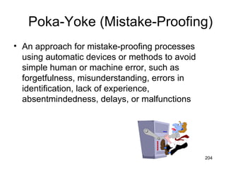 Poka-Yoke (Mistake-Proofing)
• An approach for mistake-proofing processes
  using automatic devices or methods to avoid
  simple human or machine error, such as
  forgetfulness, misunderstanding, errors in
  identification, lack of experience,
  absentmindedness, delays, or malfunctions




                                                204
 