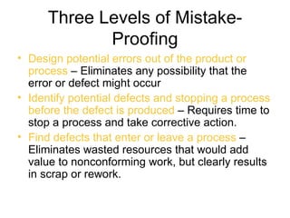 Three Levels of Mistake-
             Proofing
• Design potential errors out of the product or
  process – Eliminates any possibility that the
  error or defect might occur
• Identify potential defects and stopping a process
  before the defect is produced – Requires time to
  stop a process and take corrective action.
• Find defects that enter or leave a process –
  Eliminates wasted resources that would add
  value to nonconforming work, but clearly results
  in scrap or rework.
 