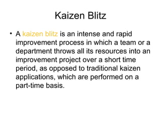 Kaizen Blitz
• A kaizen blitz is an intense and rapid
  improvement process in which a team or a
  department throws all its resources into an
  improvement project over a short time
  period, as opposed to traditional kaizen
  applications, which are performed on a
  part-time basis.
 
