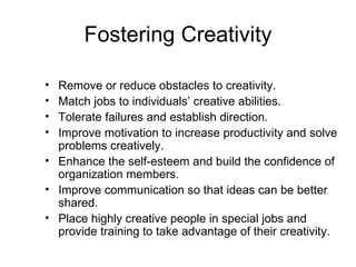Fostering Creativity

• Remove or reduce obstacles to creativity.
• Match jobs to individuals’ creative abilities.
• Tolerate failures and establish direction.
• Improve motivation to increase productivity and solve
  problems creatively.
• Enhance the self-esteem and build the confidence of
  organization members.
• Improve communication so that ideas can be better
  shared.
• Place highly creative people in special jobs and
  provide training to take advantage of their creativity.
 