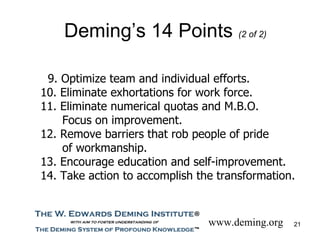Deming’s 14 Points (2 of 2)

 9. Optimize team and individual efforts.
10. Eliminate exhortations for work force.
11. Eliminate numerical quotas and M.B.O.
    Focus on improvement.
12. Remove barriers that rob people of pride
    of workmanship.
13. Encourage education and self-improvement.
14. Take action to accomplish the transformation.


                                www.deming.org   21
 