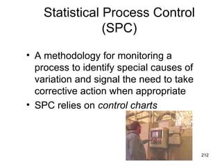Statistical Process Control
                (SPC)

• A methodology for monitoring a
  process to identify special causes of
  variation and signal the need to take
  corrective action when appropriate
• SPC relies on control charts



                                          212
 