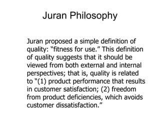 Juran Philosophy

Juran proposed a simple definition of
quality: “fitness for use.” This definition
of quality suggests that it should be
viewed from both external and internal
perspectives; that is, quality is related
to “(1) product performance that results
in customer satisfaction; (2) freedom
from product deficiencies, which avoids
customer dissatisfaction.”
 