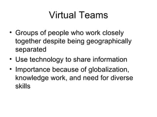 Virtual Teams
• Groups of people who work closely
  together despite being geographically
  separated
• Use technology to share information
• Importance because of globalization,
  knowledge work, and need for diverse
  skills
 