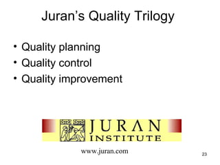 Juran’s Quality Trilogy

• Quality planning
• Quality control
• Quality improvement




             www.juran.com     23
 