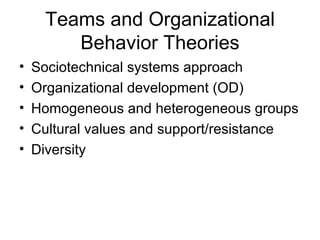 Teams and Organizational
        Behavior Theories
•   Sociotechnical systems approach
•   Organizational development (OD)
•   Homogeneous and heterogeneous groups
•   Cultural values and support/resistance
•   Diversity
 
