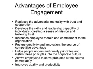 Advantages of Employee
       Engagement
• Replaces the adversarial mentality with trust and
  cooperation
• Develops the skills and leadership capability of
  individuals, creating a sense of mission and
  fostering trust
• Increases employee morale and commitment to the
  organization
• Fosters creativity and innovation, the source of
  competitive advantage
• Helps people understand quality principles and
  instills these principles into the corporate culture
• Allows employees to solve problems at the source
  immediately
• Improves quality and productivity
 