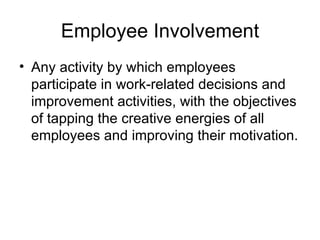 Employee Involvement
• Any activity by which employees
  participate in work-related decisions and
  improvement activities, with the objectives
  of tapping the creative energies of all
  employees and improving their motivation.
 