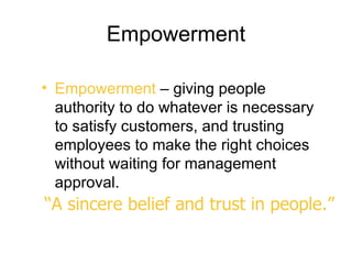 Empowerment

• Empowerment – giving people
  authority to do whatever is necessary
  to satisfy customers, and trusting
  employees to make the right choices
  without waiting for management
  approval.
“A sincere belief and trust in people.”
 