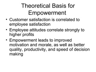 Theoretical Basis for
          Empowerment
• Customer satisfaction is correlated to
  employee satisfaction
• Employee attitudes correlate strongly to
  higher profits
• Empowerment leads to improved
  motivation and morale, as well as better
  quality, productivity, and speed of decision
  making
 