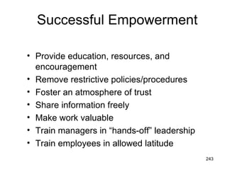 Successful Empowerment

• Provide education, resources, and
  encouragement
• Remove restrictive policies/procedures
• Foster an atmosphere of trust
• Share information freely
• Make work valuable
• Train managers in “hands-off” leadership
• Train employees in allowed latitude
                                             243
 