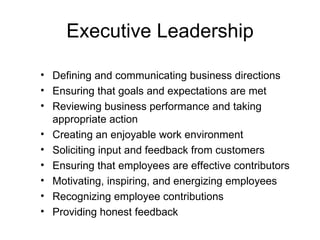 Executive Leadership

• Defining and communicating business directions
• Ensuring that goals and expectations are met
• Reviewing business performance and taking
  appropriate action
• Creating an enjoyable work environment
• Soliciting input and feedback from customers
• Ensuring that employees are effective contributors
• Motivating, inspiring, and energizing employees
• Recognizing employee contributions
• Providing honest feedback
 
