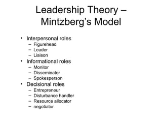 Leadership Theory –
        Mintzberg’s Model
• Interpersonal roles
   – Figurehead
   – Leader
   – Liaison
• Informational roles
   – Monitor
   – Disseminator
   – Spokesperson
• Decisional roles
   –   Entrepreneur
   –   Disturbance handler
   –   Resource allocator
   –   negotiator
 