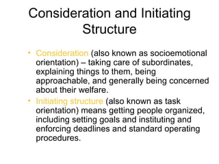 Consideration and Initiating
        Structure
• Consideration (also known as socioemotional
  orientation) – taking care of subordinates,
  explaining things to them, being
  approachable, and generally being concerned
  about their welfare.
• Initiating structure (also known as task
  orientation) means getting people organized,
  including setting goals and instituting and
  enforcing deadlines and standard operating
  procedures.
 