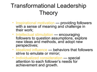 Transformational Leadership
         Theory
• Inspirational motivation — providing followers
  with a sense of meaning and challenge in
  their work;
• Intellectual stimulation — encouraging
  followers to question assumptions, explore
  new ideas and methods, and adopt new
  perspectives;
• Idealized influence — behaviors that followers
  strive to emulate or mirror;
• Individualized consideration — special
  attention to each follower’s needs for
  achievement and growth.
 