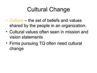 Cultural Change
• Culture – the set of beliefs and values
  shared by the people in an organization.
• Cultural values often seen in mission and
  vision statements
• Firms pursuing TQ often need cultural
  change
 
