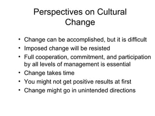 Perspectives on Cultural
            Change
• Change can be accomplished, but it is difficult
• Imposed change will be resisted
• Full cooperation, commitment, and participation
  by all levels of management is essential
• Change takes time
• You might not get positive results at first
• Change might go in unintended directions
 