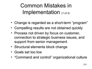 Common Mistakes in
      Implementation (1 of 3)
• Change is regarded as a short-term “program”
• Compelling results are not obtained quickly
• Process not driven by focus on customer,
  connection to strategic business issues, and
  support from senior management
• Structural elements block change
• Goals set too low
• “Command and control” organizational culture
                                           273
 