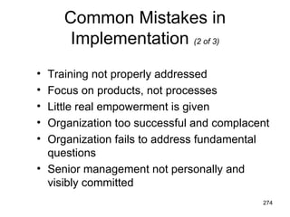 Common Mistakes in
      Implementation (2 of 3)
• Training not properly addressed
• Focus on products, not processes
• Little real empowerment is given
• Organization too successful and complacent
• Organization fails to address fundamental
  questions
• Senior management not personally and
  visibly committed
                                          274
 