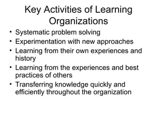 Key Activities of Learning
         Organizations
• Systematic problem solving
• Experimentation with new approaches
• Learning from their own experiences and
  history
• Learning from the experiences and best
  practices of others
• Transferring knowledge quickly and
  efficiently throughout the organization
 