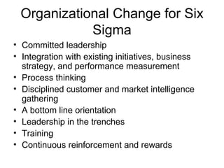 Organizational Change for Six
            Sigma
• Committed leadership
• Integration with existing initiatives, business
  strategy, and performance measurement
• Process thinking
• Disciplined customer and market intelligence
  gathering
• A bottom line orientation
• Leadership in the trenches
• Training
• Continuous reinforcement and rewards
 
