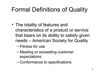 Formal Definitions of Quality

• The totality of features and
  characteristics of a product or service
  that bears on its ability to satisfy given
  needs – American Society for Quality
  – Fitness for use
  – Meeting or exceeding customer
    expectations
  – Conformance to specifications
                                               3
 