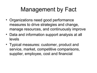 Management by Fact
• Organizations need good performance
  measures to drive strategies and change,
  manage resources, and continuously improve
• Data and information support analysis at all
  levels
• Typical measures: customer, product and
  service, market, competitive comparisons,
  supplier, employee, cost and financial
 