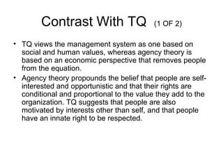 Contrast With TQ                   (1 OF 2)

• TQ views the management system as one based on
  social and human values, whereas agency theory is
  based on an economic perspective that removes people
  from the equation.
• Agency theory propounds the belief that people are self-
  interested and opportunistic and that their rights are
  conditional and proportional to the value they add to the
  organization. TQ suggests that people are also
  motivated by interests other than self, and that people
  have an innate right to be respected.
 
