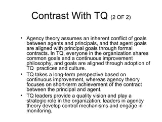 Contrast With TQ (2 OF 2)

• Agency theory assumes an inherent conflict of goals
  between agents and principals, and that agent goals
  are aligned with principal goals through formal
  contracts. In TQ, everyone in the organization shares
  common goals and a continuous improvement
  philosophy, and goals are aligned through adoption of
  TQ practices and culture.
• TQ takes a long-term perspective based on
  continuous improvement, whereas agency theory
  focuses on short-term achievement of the contract
  between the principal and agent.
• TQ leaders provide a quality vision and play a
  strategic role in the organization; leaders in agency
  theory develop control mechanisms and engage in
  monitoring.
 