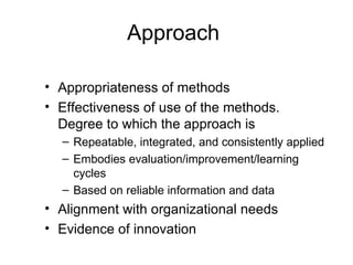Approach

• Appropriateness of methods
• Effectiveness of use of the methods.
  Degree to which the approach is
  – Repeatable, integrated, and consistently applied
  – Embodies evaluation/improvement/learning
    cycles
  – Based on reliable information and data
• Alignment with organizational needs
• Evidence of innovation
 
