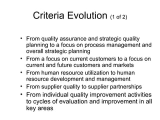 Criteria Evolution (1 of 2)

• From quality assurance and strategic quality
  planning to a focus on process management and
  overall strategic planning
• From a focus on current customers to a focus on
  current and future customers and markets
• From human resource utilization to human
  resource development and management
• From supplier quality to supplier partnerships
• From individual quality improvement activities
  to cycles of evaluation and improvement in all
  key areas
 