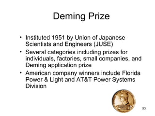 Deming Prize

• Instituted 1951 by Union of Japanese
  Scientists and Engineers (JUSE)
• Several categories including prizes for
  individuals, factories, small companies, and
  Deming application prize
• American company winners include Florida
  Power & Light and AT&T Power Systems
  Division


                                                 53
 