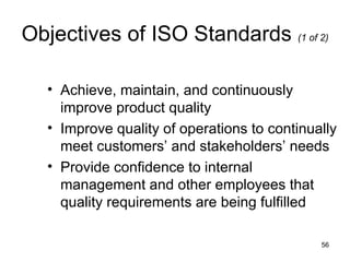 Objectives of ISO Standards (1 of 2)

   • Achieve, maintain, and continuously
     improve product quality
   • Improve quality of operations to continually
     meet customers’ and stakeholders’ needs
   • Provide confidence to internal
     management and other employees that
     quality requirements are being fulfilled

                                              56
 