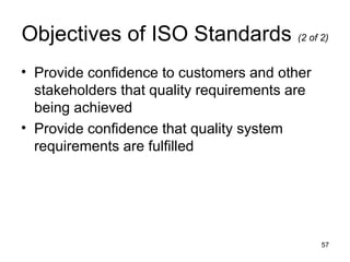 Objectives of ISO Standards (2 of 2)
• Provide confidence to customers and other
  stakeholders that quality requirements are
  being achieved
• Provide confidence that quality system
  requirements are fulfilled




                                               57
 