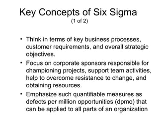 Key Concepts of Six Sigma
                  (1 of 2)


• Think in terms of key business processes,
  customer requirements, and overall strategic
  objectives.
• Focus on corporate sponsors responsible for
  championing projects, support team activities,
  help to overcome resistance to change, and
  obtaining resources.
• Emphasize such quantifiable measures as
  defects per million opportunities (dpmo) that
  can be applied to all parts of an organization
 