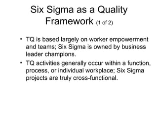 Six Sigma as a Quality
      Framework (1 of 2)
• TQ is based largely on worker empowerment
  and teams; Six Sigma is owned by business
  leader champions.
• TQ activities generally occur within a function,
  process, or individual workplace; Six Sigma
  projects are truly cross-functional.
 