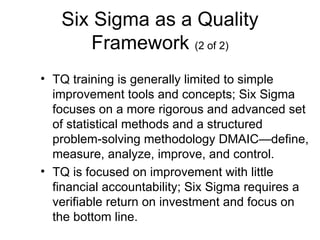 Six Sigma as a Quality
      Framework (2 of 2)
• TQ training is generally limited to simple
  improvement tools and concepts; Six Sigma
  focuses on a more rigorous and advanced set
  of statistical methods and a structured
  problem-solving methodology DMAIC—define,
  measure, analyze, improve, and control.
• TQ is focused on improvement with little
  financial accountability; Six Sigma requires a
  verifiable return on investment and focus on
  the bottom line.
 