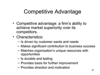 Competitive Advantage
• Competitive advantage: a firm’s ability to
  achieve market superiority over its
  competitors.
• Characteristics:
  – Is driven by customer wants and needs
  – Makes significant contribution to business success
  – Matches organization’s unique resources with
    opportunities
  – Is durable and lasting
  – Provides basis for further improvement
  – Provides direction and motivation
                                                   67
 