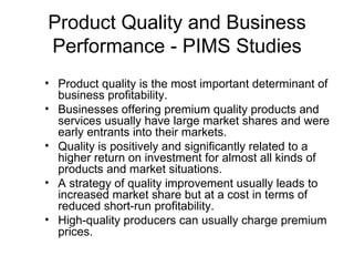 Product Quality and Business
Performance - PIMS Studies
• Product quality is the most important determinant of
  business profitability.
• Businesses offering premium quality products and
  services usually have large market shares and were
  early entrants into their markets.
• Quality is positively and significantly related to a
  higher return on investment for almost all kinds of
  products and market situations.
• A strategy of quality improvement usually leads to
  increased market share but at a cost in terms of
  reduced short-run profitability.
• High-quality producers can usually charge premium
  prices.
 