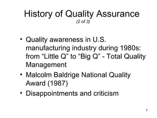 History of Quality Assurance
                   (2 of 3)



• Quality awareness in U.S.
  manufacturing industry during 1980s:
  from “Little Q” to “Big Q” - Total Quality
  Management
• Malcolm Baldrige National Quality
  Award (1987)
• Disappointments and criticism

                                               7
 