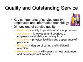 Quality and Outstanding Service

  • Key components of service quality:
    employees and information technology
  • Dimensions of service quality
    – Reliability – ability to provide what was promised
    – Assurance – knowledge and courtesy of
      employees and ability to convey trust
    – Tangibles – physical facilities and appearance of
      personnel
    – Empathy – degree of caring and individual
      attention
    – Responsiveness – willingness to help customers
      and provide prompt service
 