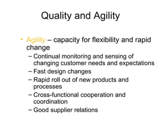 Quality and Agility

• Agility – capacity for flexibility and rapid
  change
  – Continual monitoring and sensing of
    changing customer needs and expectations
  – Fast design changes
  – Rapid roll out of new products and
    processes
  – Cross-functional cooperation and
    coordination
  – Good supplier relations
 