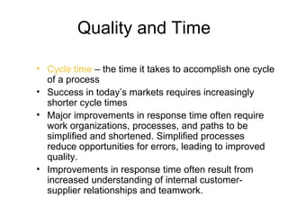 Quality and Time

• Cycle time – the time it takes to accomplish one cycle
  of a process
• Success in today’s markets requires increasingly
  shorter cycle times
• Major improvements in response time often require
  work organizations, processes, and paths to be
  simplified and shortened. Simplified processes
  reduce opportunities for errors, leading to improved
  quality.
• Improvements in response time often result from
  increased understanding of internal customer-
  supplier relationships and teamwork.
 